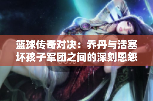 篮球传奇对决：乔丹与活塞坏孩子军团之间的深刻恩怨历史解析