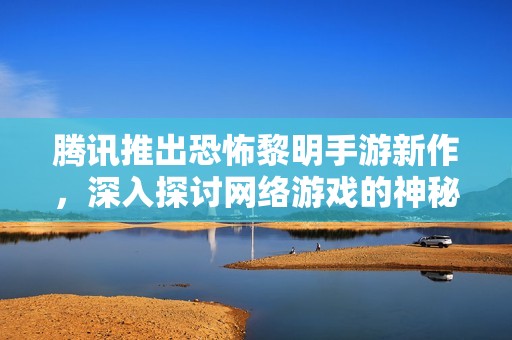 腾讯推出恐怖黎明手游新作，深入探讨网络游戏的神秘世界与背后故事