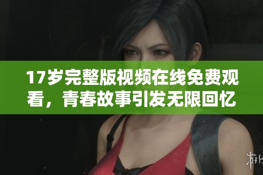 17岁完整版视频在线免费观看，青春故事引发无限回忆