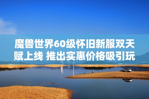 魔兽世界60级怀旧新服双天赋上线 推出实惠价格吸引玩家回归体验新乐趣