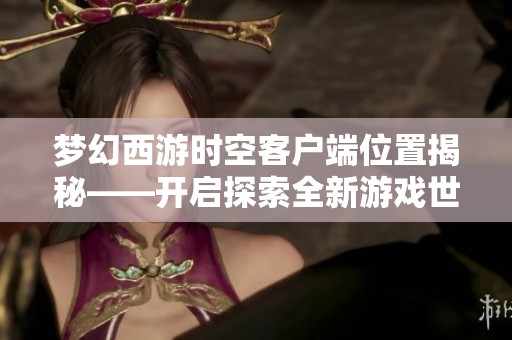 梦幻西游时空客户端位置揭秘——开启探索全新游戏世界的奇妙旅程