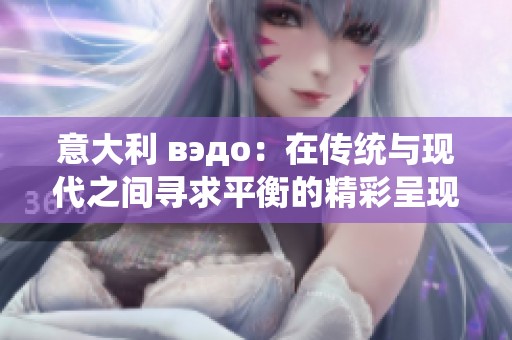 意大利 вэдо：在传统与现代之间寻求平衡的精彩呈现