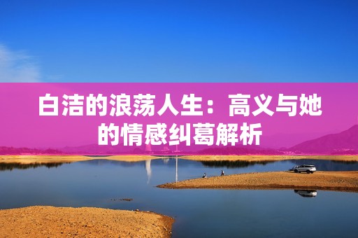 白洁的浪荡人生：高义与她的情感纠葛解析
