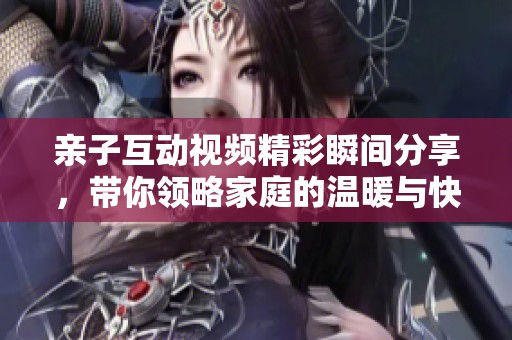 亲子互动视频精彩瞬间分享，带你领略家庭的温暖与快乐