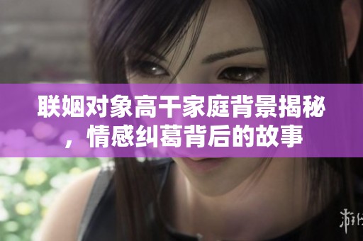 联姻对象高干家庭背景揭秘，情感纠葛背后的故事