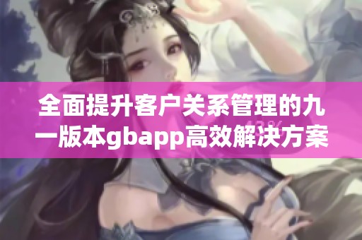 全面提升客户关系管理的九一版本gbapp高效解决方案