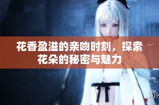 花香盈溢的亲吻时刻，探索花朵的秘密与魅力