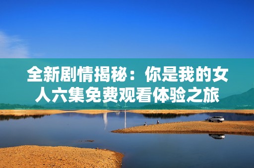 全新剧情揭秘：你是我的女人六集免费观看体验之旅