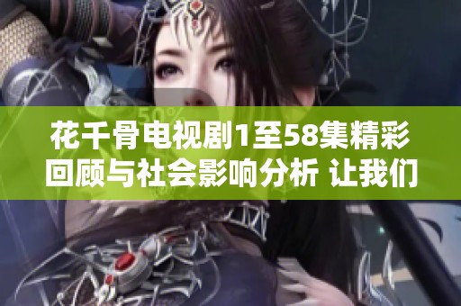 花千骨电视剧1至58集精彩回顾与社会影响分析 让我们一起探讨这部热剧的魅力所在