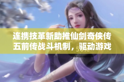 连携技革新助推仙剑奇侠传五前传战斗机制，驱动游戏经济新增长动力