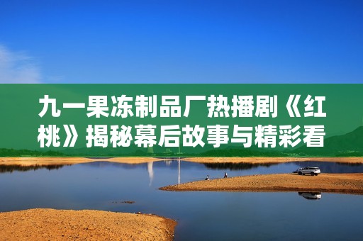 九一果冻制品厂热播剧《红桃》揭秘幕后故事与精彩看点