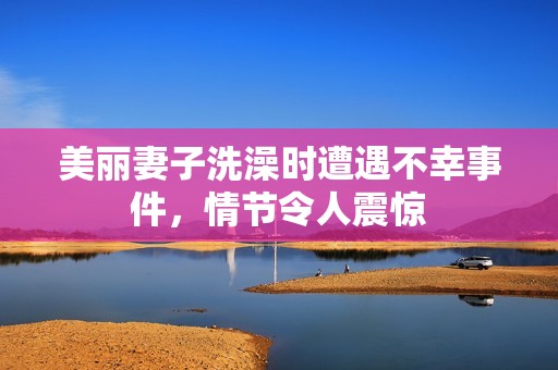 美丽妻子洗澡时遭遇不幸事件，情节令人震惊