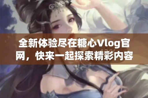 全新体验尽在糖心Vlog官网，快来一起探索精彩内容！