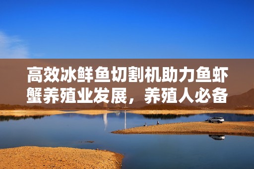 高效冰鲜鱼切割机助力鱼虾蟹养殖业发展，养殖人必备设备推荐
