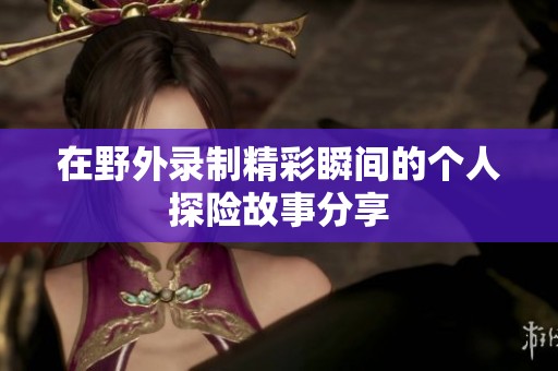 在野外录制精彩瞬间的个人探险故事分享