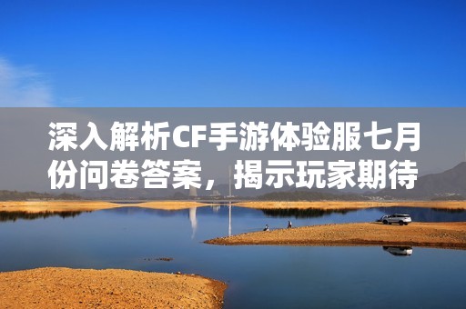 深入解析CF手游体验服七月份问卷答案，揭示玩家期待与开发动态的背后故事