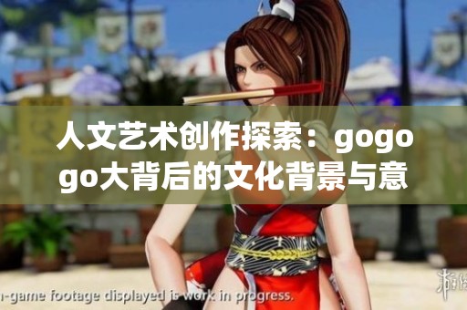 人文艺术创作探索：gogogo大背后的文化背景与意义