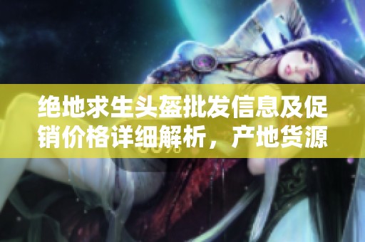 绝地求生头盔批发信息及促销价格详细解析，产地货源一站式获取攻略