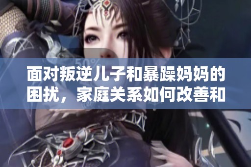 面对叛逆儿子和暴躁妈妈的困扰，家庭关系如何改善和调和