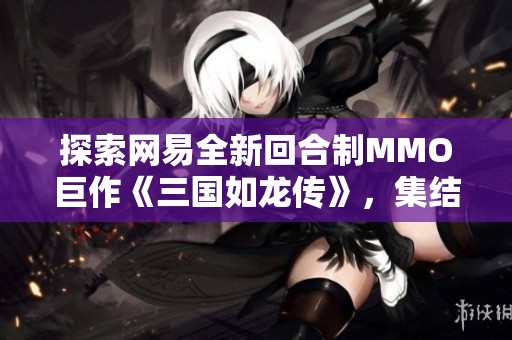 探索网易全新回合制MMO巨作《三国如龙传》，集结历史名将，开启你的传奇之旅