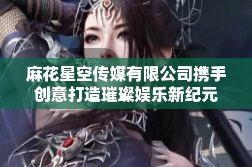 麻花星空传媒有限公司携手创意打造璀璨娱乐新纪元