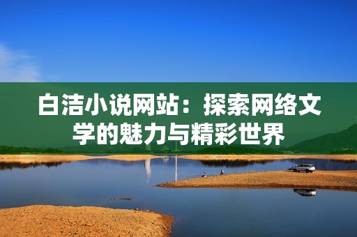 白洁小说网站：探索网络文学的魅力与精彩世界