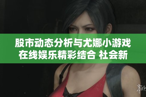 股市动态分析与尤娜小游戏在线娱乐精彩结合 社会新闻引发关注