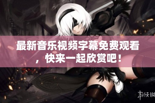 最新音乐视频字幕免费观看，快来一起欣赏吧！