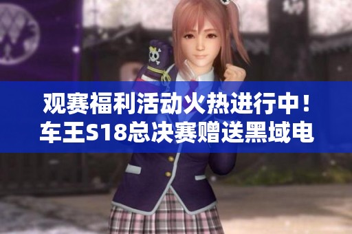 观赛福利活动火热进行中！车王S18总决赛赠送黑域电魔与全新专属S车大奖