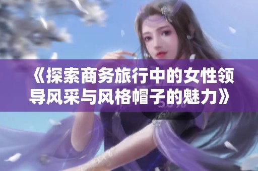 《探索商务旅行中的女性领导风采与风格帽子的魅力》