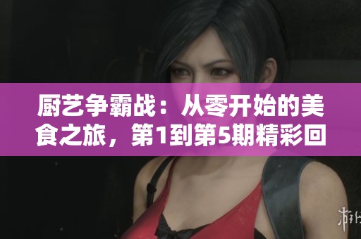 厨艺争霸战：从零开始的美食之旅，第1到第5期精彩回顾