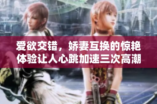 爱欲交错，娇妻互换的惊艳体验让人心跳加速三次高潮