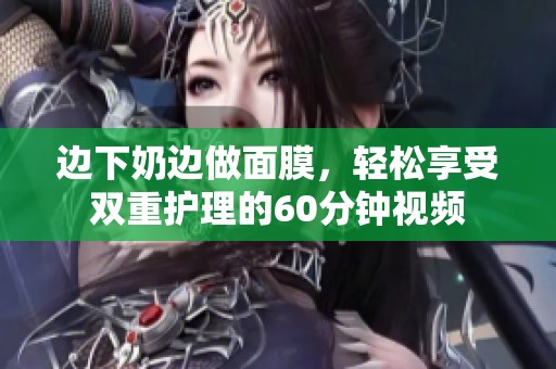 边下奶边做面膜，轻松享受双重护理的60分钟视频