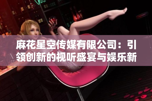 麻花星空传媒有限公司：引领创新的视听盛宴与娱乐新风潮