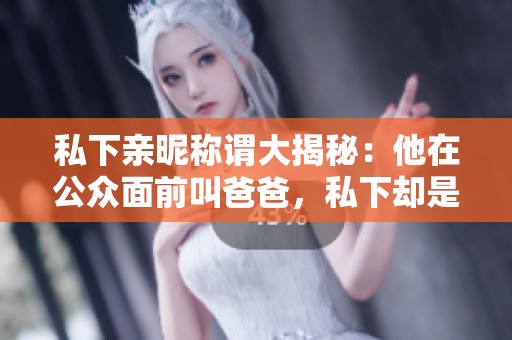 私下亲昵称谓大揭秘：他在公众面前叫爸爸，私下却是老公