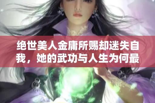 绝世美人金庸所赐却迷失自我，她的武功与人生为何最终走向糜烂与放荡之路