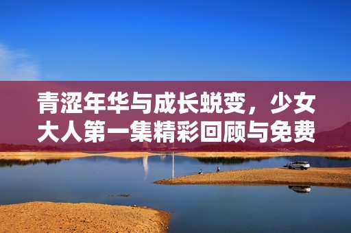 青涩年华与成长蜕变，少女大人第一集精彩回顾与免费观看信息