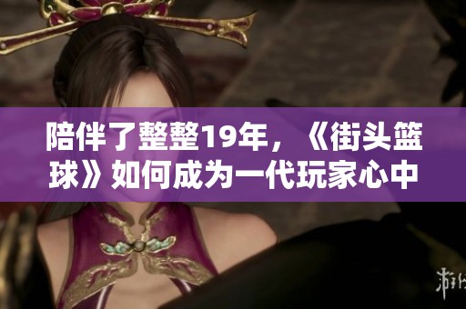 陪伴了整整19年，《街头篮球》如何成为一代玩家心中的青春回忆与情感寄托