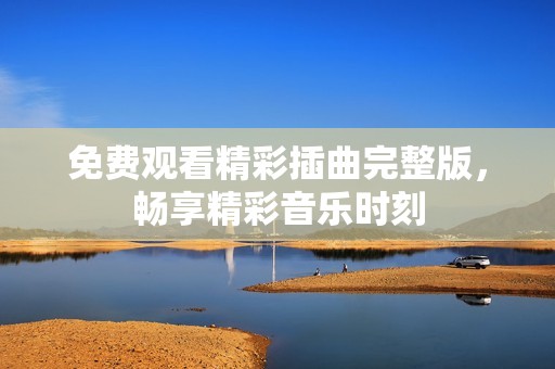 免费观看精彩插曲完整版，畅享精彩音乐时刻
