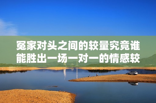 冤家对头之间的较量究竟谁能胜出一场一对一的情感较量