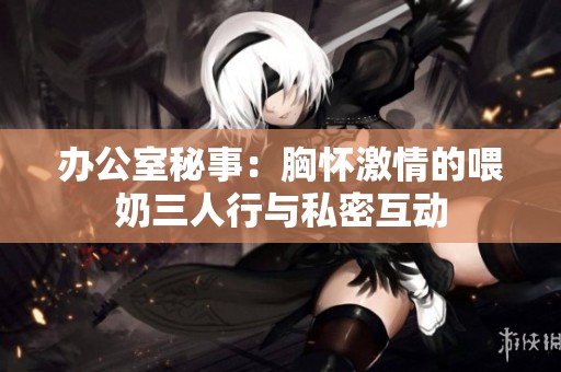 办公室秘事：胸怀激情的喂奶三人行与私密互动