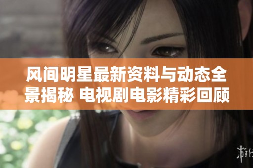 风间明星最新资料与动态全景揭秘 电视剧电影精彩回顾尽在爱奇艺泡泡