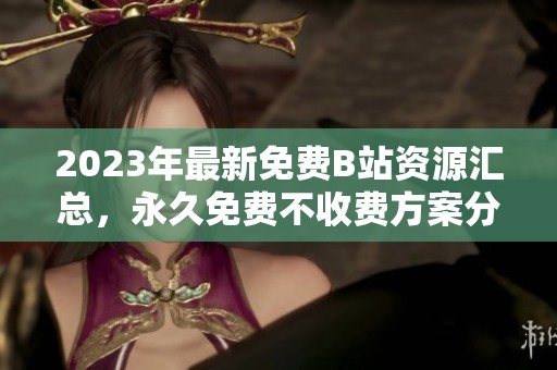 2023年最新免费B站资源汇总，永久免费不收费方案分享