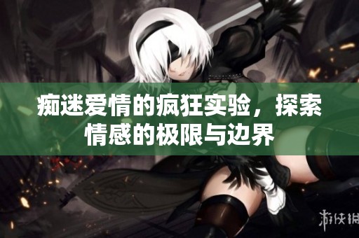 痴迷爱情的疯狂实验，探索情感的极限与边界
