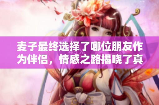 麦子最终选择了哪位朋友作为伴侣，情感之路揭晓了真相