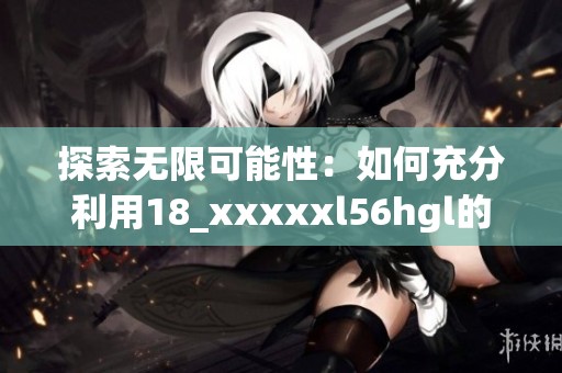 探索无限可能性：如何充分利用18_xxxxxl56hgl的优势和潜力