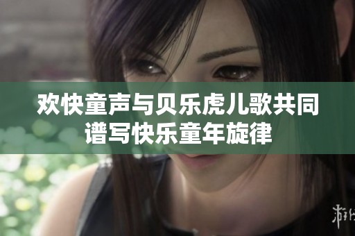 欢快童声与贝乐虎儿歌共同谱写快乐童年旋律