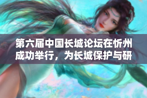 第六届中国长城论坛在忻州成功举行，为长城保护与研究带来丰硕成果