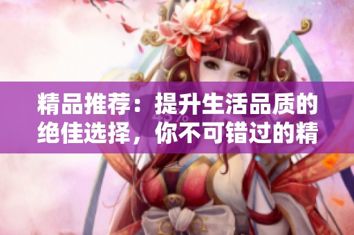 精品推荐：提升生活品质的绝佳选择，你不可错过的精彩内容