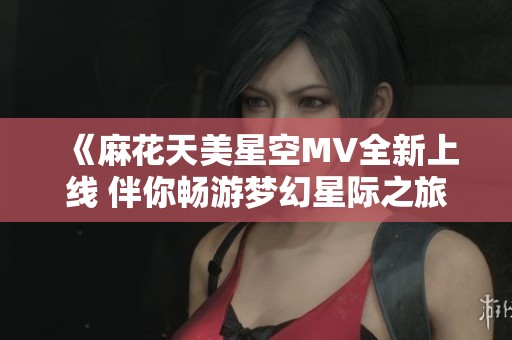 《麻花天美星空MV全新上线 伴你畅游梦幻星际之旅》